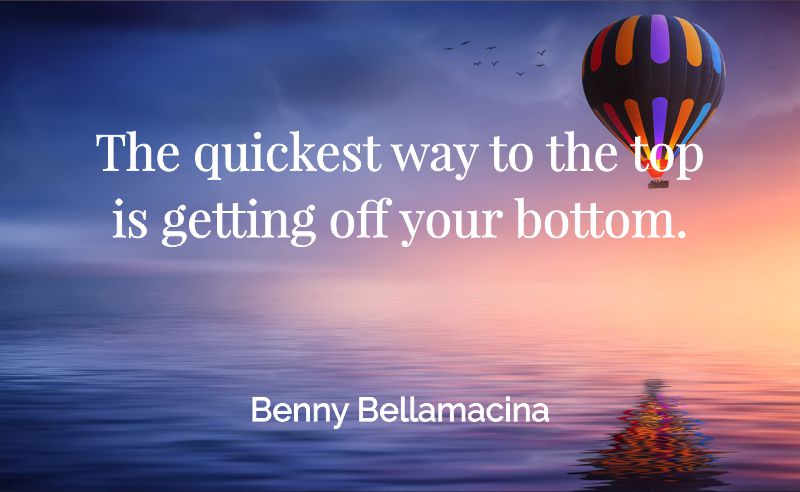 The quickest way to the top, is getting off your bottom. - Benny Bellamacina